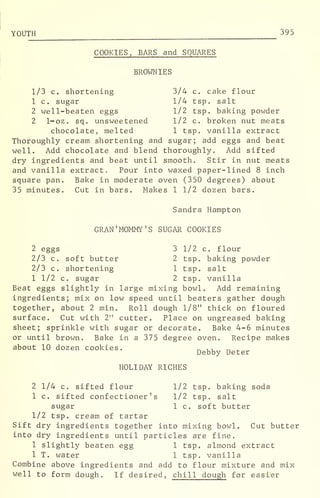 YOUTH 395
COOKIES, BARS and SQUARES
BROWNIES
1/3 c. shortening 3/4 c. cake flour
1 c. sugar 1/4 tsp. salt
2 well-beaten eggs 1/2 tsp. baking powder
2 1-oz. sq. unsweetened 1/2 c. broken nut meats
chocolate, melted 1 tsp. vanilla extract
Thoroughly cream shortening and sugar; add eggs and beat
well. Add chocolate and blend thoroughly. Add sifted
dry ingredients and beat until smooth. Stir in nut meats
and vanilla extract. Pour into waxed paper-lined 8 inch
square pan. Bake in moderate oven (350 degrees) about
35 minutes. Cut in bars. Makes 1 1/2 dozen bars.
Sandra Hampton
GRAN 'MOMMY'S SUGAR COOKIES
2 eggs 3 1/2 c. flour
2/3 c. soft butter 2 tsp. baking powder
2/3 c. shortening 1 tsp. salt
1 1/2 c. sugar 2 tsp. vanilla
Beat eggs slightly in large mixing bowl. Add remaining
ingredients; mix on low speed until beaters .
gather dough
together, about 2 min. Roll dough 1/8" thick on floured
surface. Cut with 2" cutter. Place on ungreased baking
sheet; sprinkle with sugar or decorate. Bake 4-6 minutes
or until brown. Bake in a 375 degree oven. Recipe makes
about 10 dozen cookies. _ ,, _ .
Debby Deter
HOLIDAY RICHES
2 1/4 c. sifted flour 1/2 tsp. baking soda
1 c. sifted confectioner's 1/2 tsp. salt
sugar 1 c. soft butter
1/2 tsp. cream of tartar
Sift dry ingredients together into mixing bowl. Cut butter
into dry ingredients until particles are fine.
1 slightly beaten egg 1 tsp. almond extract
1 T. water 1 tsp. vanilla
Combine above ingredients and add to flour mixture and mix
well to form dough. If desired, chill dough for easier
 