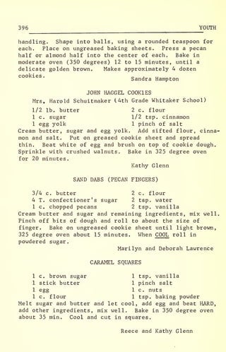 396 YOUTH
handling. Shape into balls, using a rounded teaspoon for
each. Place on ungreased baking sheets. Press a pecan
half or almond half into the center of each. Bake in
moderate oven (350 degrees) 12 to 15 minutes, until a
delicate golden brown. Makes approximately 4 dozen
cookies. „ , „
Sandra Hampton
JOHN HAGGEL COOKIES
Mrs. Harold Schuitmaker (4th Grade Whitaker School)
1/2 lb. butter 2 c. flour
1 c. sugar 1/2 tsp. cinnamon
1 egg yolk 1 pinch of salt
Cream butter, sugar and egg yolk. Add sifted flour, cinna-
mon and salt. Put on greased cookie sheet and spread
thin. Beat white of egg and brush on top of cookie dough.
Sprinkle with crushed walnuts. Bake in 325 degree oven
for 20 minutes.
Kathy Glenn
SAND DABS (PECAN FINGERS)
3/4 c. butter 2 c. flour
4 T. confectioner's sugar 2 tsp. water
1 c. chopped pecans 2 tsp. vanilla
Cream butter and sugar and remaining ingredients, mix well
Pinch off bits of dough and roll to about the size of
finger. Bake on ungreased cookie sheet until light brown,
325 degree oven about 15 minutes. When COOL roll in
powdered sugar.
Marilyn and Deborah Lawrence
CARAMEL SQUARES
1 c. brown sugar 1 tsp. vanilla
1 stick butter 1 pinch salt
1 egg 1 c. nuts
1 c. flour 1 tsp. baking powder
Melt sugar and butter and let cool, add egg and beat HARD,
add other ingredients, mix well. Bake in 350 degree oven
about 35 min. Cool and cut in squares.
Reece and Kathy Glenn
 