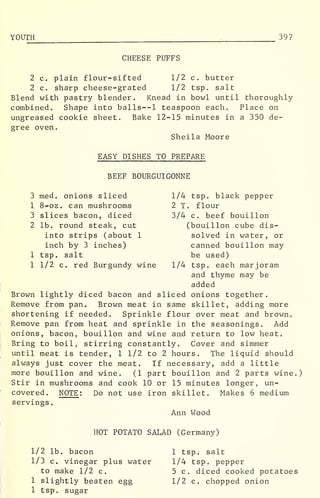 YOUTH 397
CHEESE PUFFS
2 c. plain flour-sifted 1/2 c. butter
2 c. sharp cheese-grated 1/2 tsp. salt
Blend with pastry blender. Knead in bowl until thoroughly
combined. Shape into balls--l teaspoon each. Place on
ungreased cookie sheet. Bake 12-15 minutes in a 350 de-
gree oven.
Sheila Moore
EASY DISHES TO PREPARE
BEEF BOURGUIGONNE
3 med. onions sliced 1/4 tsp. black pepper
1 8-oz. can mushrooms 2 T. flour
3 slices bacon, diced 3/4 c. beef bouillon
2 lb. round steak, cut (bouillon cube dis-
into strips (about 1 solved in water, or
inch by 3 inches) canned bouillon may
1 tsp. salt be used)
1 1/2 c. red Burgundy wine 1/4 tsp. each marjoram
and thyme may be
added
Brown lightly diced bacon and sliced onions together.
Remove from pan. Brown meat in same skillet, adding more
shortening if needed. Sprinkle flour over meat and brown.
Remove pan from heat and sprinkle in the seasonings. Add
onions, bacon, bouillon and wine and return to low heat.
Bring to boil, stirring constantly. Cover and simmer
until meat is tender, 1 1/2 to 2 hours. The liquid should
always just cover the meat. If necessary, add a little
more bouillon and wine. (1 part bouillon and 2 parts wine.)
Stir in mushrooms and cook 10 or 15 minutes longer, un-
covered. NOTE : Do not use iron skillet. Makes 6 medium
servings
.
Ann Wood
HOT POTATO SALAD (Germany)
1/2 lb. bacon 1 tsp. salt
1/3 c. vinegar plus water 1/4 tsp. pepper
to make 1/2 c. 5 c. diced cooked potatoes
1 slightly beaten egg 1/2 c. chopped onion
1 tsp. sugar
 