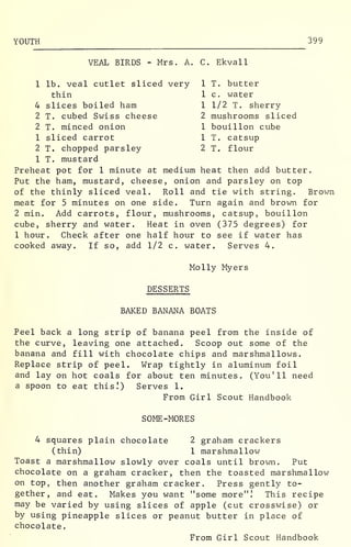 YOUTH 399
VEAL BIRDS - Mrs. A. C. Ekvall
1 lb. veal cutlet sliced very 1 T. butter
thin 1 c. water
4 slices boiled ham 1 1/2 T. sherry
2 T. cubed Swiss cheese 2 mushrooms sliced
2 T. minced onion 1 bouillon cube
1 sliced carrot 1 T. catsup
2 T. chopped parsley 2 T. flour
1 T. mustard
Preheat pot for 1 minute at medium heat then add butter.
Put the ham, mustard, cheese, onion and parsley on top
of the thinly sliced veal. Roll and tie with string. Brown
meat for 5 minutes on one side. Turn again and brown for
2 min. Add carrots, flour, mushrooms, catsup, bouillon
cube, sherry and water. Heat in oven (375 degrees) for
1 hour. Check after one half hour to see if water has
cooked away. If so, add 1/2 c. water. Serves 4.
Molly Myers
DESSERTS
BAKED BANANA BOATS
Peel back a long strip of banana peel from the inside of
the curve, leaving one attached. Scoop out some of the
banana and fill with chocolate chips and marshmallows
.
Replace strip of peel. Wrap tightly in aluminum foil
and lay on hot coals for about ten minutes. (You'll need
a spoon to eat this!) Serves 1.
From Girl Scout Handbook
SOME -MORES
4 squares plain chocolate 2 graham crackers
(thin) 1 marshmallow
Toast a marshmallow slowly over coals until brown. Put
chocolate on a graham cracker, then the toasted marshmallow
on top, then another graham cracker. Press gently to-
gether, and eat. Makes you want "some more".' This recipe
may be varied by using slices of apple (cut crosswise) or
by using pineapple slices or peanut butter in place of
chocolate.
From Girl Scout Handbook
 