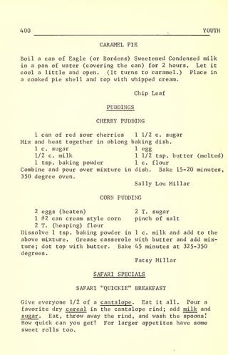 400 ,
YOUTH
CARAMEL PIE
Boil a can of Eagle (or Bordens) Sweetened Condensed milk
in a pan of water (covering the can) for 2 hours. Let it
cool a little and open. (It turns to caramel.) Place in
a cooked pie shell and top with whipped cream.
Chip Leaf
PUDDINGS
CHERRY PUDDING
1 can of red sour cherries 1 1/2 c. sugar
Mix and heat together in oblong baking dish.
1 c. sugar 1 egg
1/2 c. milk 1 1/2 tsp. butter (melted)
1 tsp. baking powder 1 c. flour
Combine and pour over mixture in dish. Bake 15-20 miinutes,
350 degree oven.
Sally Lou Millar
CORN PUDDING
2 eggs (beaten) 2 T. sugar
1 #2 can cream style corn pinch of salt
2 T. (heaping) flour
Dissolve 1 tsp. baking powder in 1 c. milk and add to the
above mixture. Grease casserole with butter and add mix-
ture; dot top with butter. Bake 45 minutes at 325-350
degrees.
Patsy Millar
SAFARI SPECIALS
SAFARI "QUICKIE" BREAKFAST
Give everyone 1/2 of a cantalope . Eat it all. Pour a
favorite dry cereal in the cantalope rind; add milk and
sugar . Eat, throw away the rind, and wash the spoons!
How quick can you get? For larger appetites have some
sweet rolls too.
 