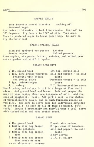 YOUTH 401
SAFARI DONUTS
Your favorite canned biscuits cooking oil
Powdered sugar
Cut holes in biscuits to look like donuts. Heat oil to
375 degrees. Fry donuts in 1/2" of oil. Turn once.
Toss in powdered sugar in brown paper bag. Be sure to
fry the hole too!
SAFARI WALKING SALAD
Firm red apples-1 per person Raisins
Peanut butter Salted peanuts
Core apples, mix peanut butter, raisins, and salted pea-
nuts together and stuff in apple.
SAFARI SPAGHETTI
2 lb. ground beef 1/4 tsp. garlic salt
2 lge. cans Franco-American salt and pepper - to suit
Spaghetti with cheese taste
and tomato sauce Parmesan cheese - to suit
1 lge. onion-chopped taste
1 c. celery 2 T. Worcestershire sauce
Saute onion, and celery in oil in a large skillet until
clear. Add ground beef and brown. Salt and pepper the
meat to your taste, about one teaspoon of salt. Add the
cans of spaghetti. Heat. Add garlic salt, a few shakes
of Worcestershire sauce, and as much Parmesan cheese as
you like. (Be sure to leave some for individual servings
at the table.) As soon as all of this is heated, it's
ready! Serves 6 abundantly and they'll want a lot! Serve
with tossed salad and hard French bread.
SAFARI STEW
2 lb. ground beef 2 med. size onions
1 family size bag frozen 2 lge. cans of tomatoes
whole potatoes salt and pepper--to suit
1 family size bag frozen taste
corn 2 bay leaves
1 family size bag frozen 1 1/2 c. celery
lima beans or peas
as an alternate: carrots
 