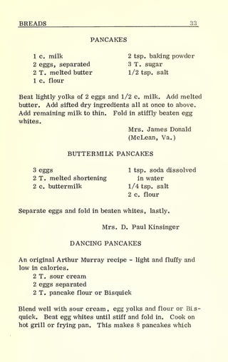BREADS 33
PANCAKES
1 c. milk 2 tsp. baking powder
2 eggs, separated 3 T. sugar
2 T. melted butter 1/2 tsp. salt
1 c. flour
Beat lightly yolks of 2 eggs and 1/2 c. milk. Add melted
butter. Add sifted dry ingredients all at once to above.
Add remaining milk to thin. Fold in stiffly beaten egg
whites.
Mrs. James Donald
(McLean, Va.
)
BUTTERMILK PANCAKES
3 eggs 1 tsp. soda dissolved
2 To melted shortening in water
2 c. buttermilk 1/4 tsp. salt
2 c. flour
Separate eggs and fold in beaten whites, lastly.
Mrs. D. Paul Kinsinger
DANCING PANCAKES
An original Arthur Murray recipe - light and fluffy and
low in calories.
2 T. sour cream
2 eggs separated
2 T. pancake flour or Bisquick
Blend well with sour cream, egg yolks and flour or Bis-
quick. Beat egg whites until stiff and fold in. Cook on
hot grill or frying pan. This makes 8 pancakes which
 