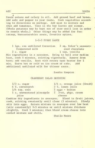 402 YOUTH
Saute onions and celery in oil. Add ground beef and brown.
Add salt and pepper to your taste. Cook vegetables accord-
ing to directions on package. Add meat to mixture and
then add tomatoes. Toss in the bay leaves and simmer.
(Whole potatoes may be kept out of stew until last in order
to remain whole.) Other things may be added for fun:
catsup, Worcestershire sauce, favorite spices.
1-2-3 FUDGE SAUCE
1 lge. can undiluted Carnation 3 sq. Baker's unsweet-
Evaporated milk ened chocolate
2 c. sugar 1 tsp. vanilla
Mix ingredients in a saucepan. Bring to boil over medium
heat, cook 5 minutes, stirring vigorously. Remove from
heat; add vanilla. Beat with rotary type beater for 1
min. Serve hot or cold on ice cream or cake. Add
additional undiluted milk for thinner sauce.
Sandra Hampton
CRANBERRY SALAD DRESSING
1/3 c. sugar 1/4 c. orange juice (fresh)
4 T. cornstarch 3 T. lemon juice
1/4 tsp. salt 2 eggs - beaten
1 c. unsweetened pineapple 2 3-oz. pkgs. cream
juice cheese
Combine dry ingredients in saucepan. Blend in fruit juices,
cook, stirring constantly until clear (5 minutes) . Slowly
stir into eggs. Return mixture to saucepan over low heat
(stir constantly) 3-5 minutes or until mixture thickens
slightly. Cool 5 minutes; then blend cream cheese into
cooled mixture and chill.
Sheila Moore
 
