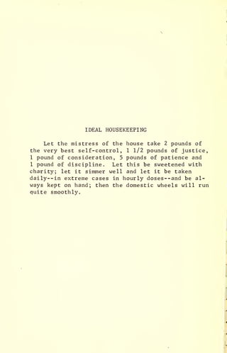 IDEAL HOUSEKEEPING
Let the mistress of the house take 2 pounds of
the very best self-control, 1 1/2 pounds of justice,
1 pound of consideration, 5 pounds of patience and
1 pound of discipline. Let this be sweetened with
charity; let it simmer well and let it be taken
daily—in extreme cases in hourly doses —and be al-
ways kept on hand; then the domestic wheels will run
quite smoothly.
 