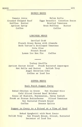 MENUS 405
BRUNCH MENUS
Tomato Juice Melon Balls
Creamed Chipped Beef Eggs Benedict Canadian Bacon
Waffles Butter Broiled Tomatoes
Apricot Syrup Bran Muffins Butter
Coffee Coffee
LUNCHEON MENUS
Deviled Crab
French Green Beans with Almonds
Beth Tartan's Scalloped Tomatoes
Cole Slaw
French Bread
Lemon Ice Box Pie Coffee
Turkey Souffle
Apricot Nectar Salad Fresh Buttered Asparagus
Hot Rolls and Butter Relish Tray
Angel Bavarian Cake
Coffee or Iced Tea
SUPPER MENUS
Back Porch Supper Party
Baked Chicken in Gravy Hot Steamed Rice
Cold Sliced Corned Beef Brisket
Sauce of Mustard, Mayonnaise, Horse Radish
Fresh or Frozen Butterbeans Sliced Tomatoes
Hot Buttered French Bread
Coffee Banana Splits
Supper to Carry to a Friend at a Time of Need
Baked Spaghetti with Meat Sauce
Relish Tray Hot French Bread, Sliced, Buttered
Decanter of Iced Tea
 