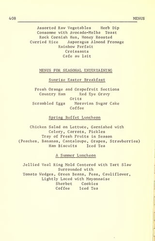 408 MENUS
Assorted Raw Vegetables Herb Dip
Consomme with Avocado-Melba Toast
Rock Cornish Hen, Honey Roasted
Curried Rice Asparagus Almond Fromage
Rainbow Parfait
Croissants
Cafe au lait
MENUS FOR SEASONAL ENTERTAINING
Sunrise Easter Breakfast
Fresh Orange and Grapefruit Sections
Country Ham Red Eye Gravy
Grits
Scrambled Eggs Moravian Sugar Cake
Coffee
Spring Buffet Luncheon
Chicken Salad on Lettuce, Garnished with
Celery, Carrots, Pickles
Tray of Fresh Fruits in Season
(Peaches, Bananas, Cantaloupe, Grapes, Strawberries)
Ham Biscuits Iced Tea
A Summer Luncheon
Jellied Veal Ring Mold Centered with Tart Slaw
Surrounded with
Tomato Wedges, Green Beans, Peas, Cauliflower,
Lightly Laced with Mayonnaise
Sherbet Cookies
Coffee Iced Tea
 
