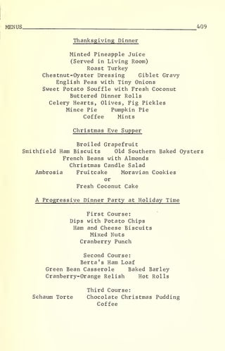 MENUS 409
Thanksgiving Dinner
Minted Pineapple Juice
(Served in Living Room)
Roast Turkey
Chestnut-Oyster Dressing Giblet Gravy
English Peas with Tiny Onions
Sweet Potato Souffle with Fresh Coconut
Buttered Dinner Rolls
Celery Hearts, Olives, Fig Pickles
Mince Pie Pumpkin Pie
Coffee Mints
Christmas Eve Supper
Broiled Grapefruit
Smithfield Ham Biscuits Old Southern Baked Oysters
French Beans with Almonds
Christmas Candle Salad
Ambrosia Fruitcake Moravian Cookies
or
Fresh Coconut Cake
A Progressive Dinner Party at Holiday Time
First Course:
Dips with Potato Chips
Ham and Cheese Biscuits
Mixed Nuts
Cranberry Punch
Second Course:
Berta ' s Ham Loaf
Green Bean Casserole Baked Barley
Cranberry-Orange Relish Hot Rolls
Third Course:
Schaum Torte Chocolate Christmas Pudding
Coffee
 