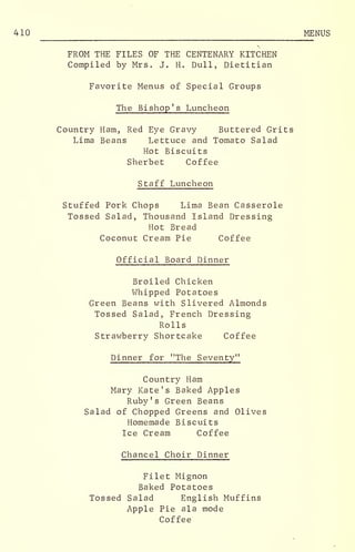 410 MENUS
FROM THE FILES OF THE CENTENARY KITCHEN
Compiled by Mrs. J. H. Dull, Dietitian
Favorite Menus of Special Groups
The Bishop's Luncheon
Country Ham, Red Eye Gravy Buttered Grits
Lima Beans Lettuce and Tomato Salad
Hot Biscuits
Sherbet Coffee
Staff Luncheon
Stuffed Pork Chops Lima Bean Casserole
Tossed Salad, Thousand Island Dressing
Hot Bread
Coconut Cream Pie Coffee
Official Board Dinner
Broiled Chicken
Whipped Potatoes
Green Beans with Slivered Almonds
Tossed Salad, French Dressing
Rolls
Strawberry Shortcake Coffee
Dinner for "The Seventy"
Country Ham
Mary Kate's Baked Apples
Ruby's Green Beans
Salad of Chopped Greens and Olives
Homemade Biscuits
Ice Cream Coffee
Chancel Choir Dinner
Filet Mignon
Baked Potatoes
Tossed Salad English Muffins
Apple Pie ala mode
Coffee
 