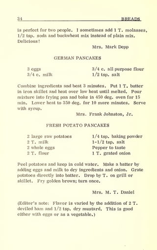34 BREADS
is perfect for two people. I sometimes add 1 T. molasses,
1/2 tsp. soda and buckwheat mix instead of plain mix.
Delicious
!
Mrs. Mark Depp
GERMAN PANCAKES
3 eggs 3/4 c. all purpose flour
3/4 c. milk l/2 tsp. salt
Combine ingredients and beat 3 minutes. Put 1 T. butter
in iron skillet and heat over low heat until melted. Pour
mixture into frying pan and bake in 450 deg. oven for 15
min. Lower heat to 350 deg. for 10 more minutes. Serve
with syrup.
Mrs. Frank Johnston, Jr.
FRESH POTATO PANCAKES
2 large raw potatoes 1/4 tsp. baking powder
2 T. milk 1-1/2 tsp. salt
2 whole eggs Pepper to taste
2 T. flour 1 T. grated onion
Peel potatoes and keep in cold water. Make a batter by
adding eggs and milk to dry ingredients and onion. Grate
potatoes directly into batter. Drop by T. on grill or
skillet. Fry golden brown; turn once.
Mrs. M. T. Daniel
(Editor's note: Flavor is varied by the addition of 2 T.
deviled ham and 1/2 tsp. dry mustard. This is good
either with eggs or as a vegetable.)
 