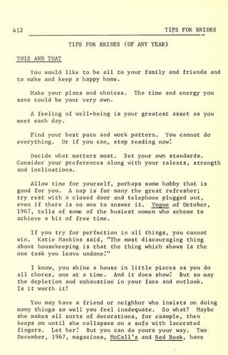 412 TIPS FOR BRIDES
TIPS FOR BRIDES (OF ANY YEAR)
THIS AND THAT
You would like to be all to your family and friends and
to make and keep a happy home.
Make your plans and choices. The time and energy you
save could be your very own.
A feeling of well-being is your greatest asset as you
meet each day.
Find your best pace and work pattern. You cannot do
everything. Or if you can, stop reading now!
Decide what matters most. Set your own standards.
Consider your preferences along with your talents, strength
and inclinations.
Allow time for yourself, perhaps some hobby that is
good for you. A nap is for many the great refresher;
try rest with a closed door and telephone plugged out,
even if there is no one to answer it. Vogue of October,
1967, tells of some of the busiest women who scheme to
achieve a bit of free time.
If you try for perfection in all things, you cannot
win. Katie Hankins said, "The most discouraging thing
about housekeeping is that the thing which shows is the
one task you leave undone!"
I know, you shine a house in little pieces as you do
all chores, one at a time. And it does show! But so may
the depletion and exhaustion in your face and outlook.
Is it worth it?
You may have a friend or neighbor who insists on doing
many things so well you feel inadequate. So what? Maybe
she makes all sorts of decorations, for example, then
keeps on until she collapses on a sofa with lacerated
fingers. Let her! But you can do yours your way. Two
December, 1967, magazines, McCall '
s
and Red Book, have
 