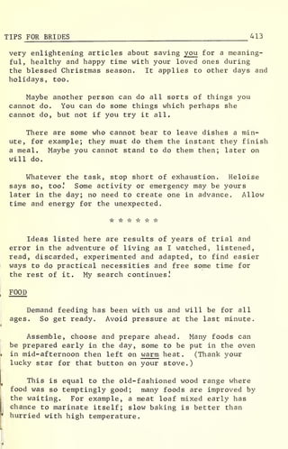 TIPS FOR BRIDES 413
very enlightening articles about saving you for a meaning-
ful, healthy and happy time with your loved ones during
the blessed Christmas season. It applies to other days and
holidays, too.
Maybe another person can do all sorts of things you
cannot do. You can do some things which perhaps she
cannot do, but not if you try it all.
There are some who cannot bear to leave dishes a min-
ute, for example; they must do them the instant they finish
a meal. Maybe you cannot stand to do them then; later on
will do.
Whatever the task, stop short of exhaustion. Heloise
says so, too.' Some activity or emergency may be yours
later in the day; no need to create one in advance. Allow
time and energy for the unexpected.
Ideas listed here are results of years of trial and
error in the adventure of living as I watched, listened,
read, discarded, experimented and adapted, to find easier
ways to do practical necessities and free some time for
the rest of it. My search continues!
FOOD
Demand feeding has been with us and will be for all
ages. So get ready. Avoid pressure at the last minute.
Assemble, choose and prepare ahead. Many foods can
be prepared early in the day, some to be put in the oven
in mid-afternoon then left on warm heat. (Thank your
lucky star for that button on your stove.)
This is equal to the old-fashioned wood range where
food was so temptingly good; many foods are improved by
the waiting. For example, a meat loaf mixed early has
chance to marinate itself; slow baking is better than
hurried with high temperature.
 