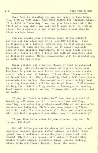414 TIPS FOR BRIDES
When food is standing by, you are ready to face hours
from 5:00 to 7:00 which have been dubbed the "arsenic hours".
If a child is "starving," you can give him a meal with the
flick of a tray while you wait until much later to dish up
dinner for a man who is too tired to have a meal when he
first arrives home.
You can strain your mistakes. Oscar of the Waldorf
pointed out the advantage of it, and NOT telling. Same
as disposing of a failure, now so easy in that modern con-
traption. If such was the case, or if dinner was made
easy by some prepared ingredient, it is your trade secret.
Keep it. Serve it with a flair and talk of something else,
or listen to music. Maybe conversation will be stimulating,
or maybe you can relax.
Oscar pointed out also the flavor of food is enhanced
by waiting. All chefs agree about waiting to carve meat.
Low heat is great to save flavor and accidents and strain
and to reduce meat shrinkage. I know about cheese souffle;
so do not have it. There is a delightfully delicious cheese
casserole that waits. One exception to start on high heat
is string beans which will be mentioned later. I discovered
at long last that broiling steaks or hamburger or searing
beef roasts are better on top of stove with medium heat and
no smoke]
If you get "soul satisfaction" from baking a loaf of
bread, by all means do it J Mine comes from sniffing,
sampling, and selecting products available at our wonderful
markets and bakeries. Before you make something "from
scratch", ask, "Is this necessary?" Have you experimented
with available prepared items which come in such variety?
If you like to be alone in your kitchen, say so. It
is your kitchen!
Get all helps you can to please and assist you: steel
sponges, counter sponges, rubber gloves, a rubber thumb
guard from a bookstore to enable you to pare food, not
thumb! Electric can opener; wire whisk or Presto-Whip
beater blends sauces, dissolves lumps, speeds cooking,
mixes jello and frozen juices. Be on the watch.
 