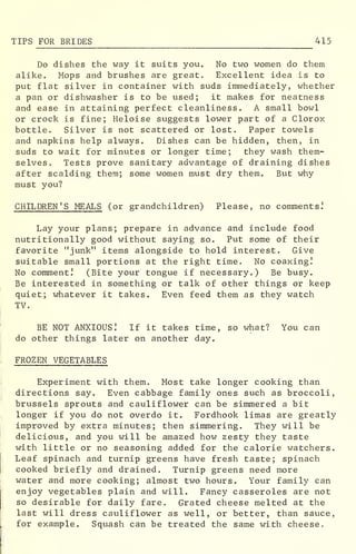 TIPS FOR BRIDES 415
Do dishes the way it suits you. No two women do them
alike. Mops and brushes are great. Excellent idea is to
put flat silver in container with suds immediately, whether
a pan or dishwasher is to be used; it makes for neatness
and ease in attaining perfect cleanliness. A small bowl
or crock is fine; Heloise suggests lower part of a Clorox
bottle. Silver is not scattered or lost. Paper towels
and napkins help always. Dishes can be hidden, then, in
suds to wait for minutes or longer time; they wash them-
selves. Tests prove sanitary advantage of draining dishes
after scalding them; some women must dry them. But why
must you?
CHILDREN'S MEALS (or grandchildren) Please, no comments.'
Lay your plans; prepare in advance and include food
nutritionally good without saying so. Put some of their
favorite "junk" items alongside to hold interest. Give
suitable small portions at the right time. No coaxing!
No comment.' (Bite your tongue if necessary.) Be busy.
Be interested in something or talk of other things or keep
quiet; whatever it takes. Even feed them as they watch
TV.
BE NOT ANXIOUS! If it takes time, so what? You can
do other things later on another day.
FROZEN VEGETABLES
Experiment with them. Most take longer cooking than
directions say. Even cabbage family ones such as broccoli,
brussels sprouts and cauliflower can be simmered a bit
longer if you do not overdo it. Fordhook limas are greatly
improved by extra minutes; then simmering. They will be
delicious, and you will be amazed how zesty they taste
with little or no seasoning added for the calorie watchers.
Leaf spinach and turnip greens have fresh taste; spinach
cooked briefly and drained. Turnip greens need more
water and more cooking; almost two hours. Your family can
enjoy vegetables plain and will. Fancy casseroles are not
so desirable for daily fare. Grated cheese melted at the
last will dress cauliflower as well, or better, than sauce,
for example. Squash can be treated the same with cheese.
 