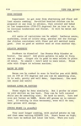 416 TIPS FOR BRIDES
OVEN CHICKEN
Experiment to get away from shortening and flour and
last minute cooking. So-called broiled chicken can be
prepared at any time in advance, then covered and baked
at low temperature (250-275 degrees) for an hour or so,
to increase tenderness and flavor. It will be moist and
wait well.
All sorts of variations can be added: barbecue sauce,
mushrooms, cream of celery soup, parsley and the fixings
for chicken cacciatore with flour and oil omitted taste
good. Just as good at another meal or even another day.
GELATIN DESSERTS
Stubborn to dissolve? Use Presto Whip blender or
beater. Too sweet? Add plain gelatin to make it firm;
use no sugar. Ginger ale is good in many salads in place
of water. To unmold - twirl mold in warm water. Press
side with finger to release suction.
BACON IN OVEN
Bacon can be cooked in oven in broiler pan with BROIL
set at 250 or 275 degrees and you can do something else.
It is safe, pretty and well done. Experiment. You need
not stand and watch!
SAUSAGE LINKS OR PATTIES
These might be done similarly. But I prefer to start
in cold skillet on low heat. They can be left covered
while you do something else. No need to watch. Turn and
even put burner on WARM. Drain off grease as is conven-
ient. If waiting is then necessary, oven will do too;
more grease will emerge.
STRING BEANS (a standby)
They need longer cooking, with peeled potato on top
and then some waiting WITHOUT lid. Start beans on high;
then turn to medium and later low heat. When you turn
 