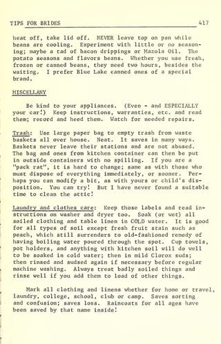 TIPS FOR BRIDES 417
heat off, take lid off. NEVER leave top on pan while
beans are cooling. Experiment with little or no season-
ing; maybe a tad of bacon drippings or Mazola Oil. The
potato seasons and flavors beans. Whether you use fresh,
frozen or canned beans, they need two hours, besides the
waiting. I prefer Blue Lake canned ones of a special
brand.
MISCELLANY
Be kind to your appliances. (Even - and ESPECIALLY
your car.1
) Keep instructions, warranties, etc. and read
them; record and heed them. Watch for needed repairs.
Trash : Use large paper bag to empty trash from waste
baskets all over house. Neat. It saves in many ways.
Baskets never leave their stations and are not abused.
The bag and ones from kitchen container can then be put
in outside containers with no spilling. If you are a
"pack rat", it is hard to change; same as with those who
must dispose of everything immediately, or sooner. Per-
haps you can modify a bit, as with yours or child's dis-
position. You can try! But I have never found a suitable
time to clean the attic!
Laundry and clothes care : Keep those labels and read in-
structions on washer and dryer too. Soak (or wet) all
soiled clothing and table linen in COLD water. It is good
for all types of soil except fresh fruit stain such as
peach, which still surrenders to old-fashioned remedy of
having boiling water poured through the spot. Cup towels,
pot holders, and anything with kitchen soil will do well
to be soaked in cold water; then in mild Clorox suds;
then rinsed and sudsed again if necessary before regular
machine washing. Always treat badly soiled things and
rinse well if you add them to load of other things.
Mark all clothing and linens whether for home or travel,
laundry, college, school, club or camp. Saves sorting
and confusion; saves loss. Raincoats for all ages have
been saved by that name inside!
 