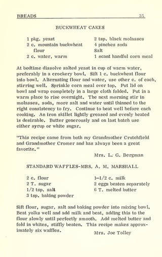 BREADS 35
BUCKWHEAT CAKES
1 pkg. yeast 2 tsp. black molasses
2 c. mountain buckwheat 4 pinches soda
flour Salt
2 c. water, warm 1 scant handful corn meal
At bedtime dissolve salted yeast in cup of warm water,
preferably in a crockery bowl. Sift 1 c. buckwheat flour
into bowl. Alternating flour and water, use other c. of each,
stirring well. Sprinkle corn meal over top. Put lid on
bowl and wrap completely in a large cloth folded. Put in a
warm place to rise overnight. The next morning stir in
molasses, soda, more salt and water until thinned to the
right consistency to fry. Continue to beat well before each
cooking. An iron skillet lightly greased and evenly heated
is desirable. Butter generously and on last batch use
either syrup or white sugar.
"This recipe came from both my Grandmother Crutchfield
and Grandmother Cromer and has always been a great
favorite.
"
Mrs. L. G„ Bergman
STANDARD WAFFLES-MRS. A. M. MARSHALL
2 c. flour 1—1/2 c. milk
2 T. sugar 2 eggs beaten separately
1/2 tsp. salt 6 T. melted butter
3 tsp. baking powder
Sift flour, sugar, salt and baking powder into mixing bowl.
Beat yolks well and add milk and beat, adding this to the
flour slowly until perfectly smooth. Add melted butter and
fold in whites, stiffly beaten. This recipe makes approx-
imately six waffles. __ T „ T1J
Mrs. Joe Tolley
 