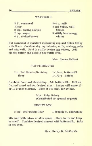 36 BREADS
WAFFLES
n
3 T. cornmeal 3/4 c. milk
Flour 3 egg yolks, well
2 tsp. baking powder beaten
2 tsp. sugar 3 stiffly beaten egg
6 T. melted butter whites
Put cornmeal in standard measuring cup and finish filling
with flour. Combine dry ingredients, milk, and egg yolks
and mix well. Fold in stiffly beaten egg whites. Add
melted butter and cook in hot waffle iron.
Mrs. James DeHart
RUBYT
S BISCUITS
2 c. Red Band self-rising 1-1/4 c. buttermilk
flour 1-1/2 T. Crisco
Combine flour and shortening. Add buttermilk. Roll on
floured board and cut desired size. Recipe will make 15
or 16 2-inch biscuits. Bake at 350 deg. for 20 min.
Mrs. Ruby Gainey
(Contributed by special request)
BISCUIT MIX
2 lbs. self- rising flour 1 heaping c. shortening
Mix well with mixer at slow speed. Store in tin and keep
on shelf. Combine desired amount with buttermilk. Bake
in hot oven.
Mrs. Henry B. McCorkle
 