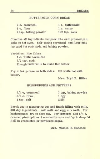 _38 BREADS
BUTTERMILK CORN BREAD
2 c. cornmeal 1 c. buttermilk
1 c. flour 1 c. water
2 tsp. baking powder 1/2 tsp. soda
Combine all ingredients and pour into well greased pan.
Bake in hot oven. Self- rising cornmeal and flour may
be used but omit soda and baking powder.
Variation: Hoe Cakes
1 c. white cornmeal
1/2 tsp. soda
Enough buttermilk to make thin batter
Fry in hot grease on both sides. Eat while hot with
butter.
Mrs. Boyd E. Ritter
HUSHPUPPIES AND FRITTERS
3/4 c. cornmeal 3 tsp. baking powder
3/4 c. flour 1 egg
1 tsp. salt Milk
Break egg in measuring cup and finish filling with milk.
Sift dry ingredients. Add milk and egg; mix well. For
hushpuppies: fry in deep fat. For fritters: add 1/4 c.
crushed pineapple or 1 mashed banana and fry in deep fat.
Roll in granulated or powdered sugar.
Mrs. Marion D. Hancock
 