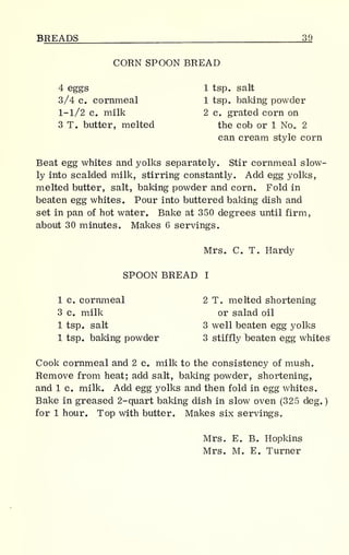 BREADS 39
CORN SPOON BREAD
4 eggs 1 tsp. salt
3/4 c. cornmeal 1 tsp. baking powder
1-1/2 c. milk 2 c. grated corn on
3 T. butter, melted the cob or 1 No„ 2
can cream style corn
Beat egg whites and yolks separately. Stir cornmeal slow-
ly into scalded milk, stirring constantly. Add egg yolks,
melted butter, salt, baking powder and corn. Fold in
beaten egg whites. Pour into buttered baking dish and
set in pan of hot water. Bake at 350 degrees until firm,
about 30 minutes. Makes 6 servings.
Mrs. C. T. Hardy
SPOON BREAD I
1 c. cornmeal 2 T. melted shortening
3 c. milk or salad oil
1 tsp. salt 3 well beaten egg yolks
1 tsp. baking powder 3 stiffly beaten egg whites
Cook cornmeal and 2 c. milk to the consistency of mush.
Remove from heat; add salt, baking powder, shortening,
and 1 c. milk. Add egg yolks and then fold in egg whites.
Bake in greased 2-quart baking dish in slow oven (325 deg.
)
for 1 hour. Top with butter. Makes six servings.
Mrs. E. B. Hopkins
Mrs. M. E. Turner
 