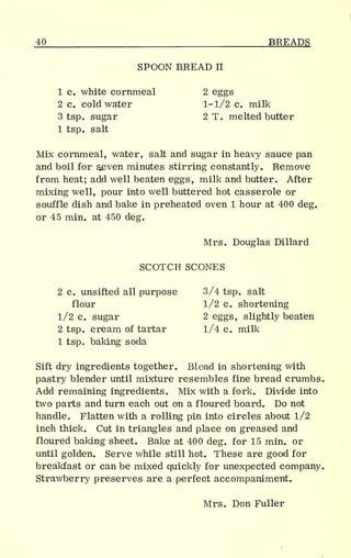40 BREADS
SPOON BREAD II
1 c. white cornmeal 2 eggs
2 c. cold water 1-1/2 c. milk
3 tsp. sugar 2 T. melted butter
1 tsp. salt
Mix cornmeal, water, salt and sugar in heavy sauce pan
and boil for $even minutes stirring constantly. Remove
from heat; add well beaten eggs, milk and butter. After
mixing well, pour into well buttered hot casserole or
souffle dish and bake in preheated oven 1 hour at 400 deg.
or 45 min. at 450 deg.
Mrs. Douglas Dillard
SCOTCH SCONES
2 c. unsifted all purpose 3/4 tsp. salt
flour 1/2 c. shortening
1/2 c. sugar 2 eggs, slightly beaten
2 tsp. cream of tartar 1/4 c. milk
1 tsp. baking soda
Sift dry ingredients together. Blend in shortening with
pastry blender until mixture resembles fine bread crumbs.
Add remaining ingredients. Mix with a fork. Divide into
two parts and turn each out on a floured board. Do not
handle. Flatten with a rolling pin into circles about 1/2
inch thick. Cut in triangles and place on greased and
floured baking sheet. Bake at 400 deg. for 15 min. or
until golden. Serve while still hot. These are good for
breakfast or can be mixed quickly for unexpected company.
Strawberry preserves are a perfect accompaniment.
Mrs. Don Fuller
 