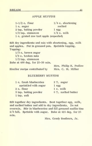 BREADS 11
APPLE MUFFINS
1-1/2 c. flour 1/4 c. shortening
1 c. sugar melted
2 tsp. baking powder 1 egg
1/2 tsp. cinnamon 1/2 c. milk
1 c. grated raw tart apple (unpeeled)
Sift dry ingredients and mix with shortening, egg, milk
and apples. Put in greased pan. Sprinkle topping.
Topping:
1/3 c. brown sugar
1/3 c. broken nuts
1/2 tsp. cinnamon
Bake at 400 deg. for 25-30 min.
Mrs. Philip H. Pedlow
Similar recipe contributed by Mrs. C. M. Miller
BLUEBERRY MUFFINS
1 c. fresh blueberries 2 T. sugar
sprinkled with sugar 1 egg
2 c. flour 1 c. milk
3 tsp. baking powder 6 T. melted butter
1 tsp. salt
Sift together dry ingredients. Beat together egg, milk,
and melted butter and add to dry ingredients. Do not
overmix. Stir in blueberries and fill greased muffin tins
2/3 full. Sprinkle with sugar. Bake at 425 deg. for 25
min.
Mrs. Grady Southern, Jr.
 
