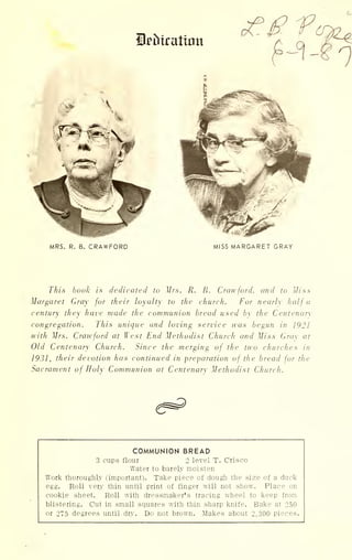 Stratum
MRS. R. B. CRAWFORD MISS MARGARET GRAY
This booh is dedicated to Mrs. R. B. Crawford, and to Miss
Margaret Gray for their loyalty to the church. For nearly half a
century they have made the communion bread used by the Centenary
congregation. This unique and loving service was begun in 1921
with Mrs. Crawford at West End Methodist Church and Miss Gray at
Old Centenary Church. Since the merging of the two churches in
1931, their devotion has continued in preparation of the bread for the
Sacrament of Holy Communion at Centenary Methodist Church.
COMMUNION BREAD
3 cups flour 2 level T.
Water to barely moisten
Crisco
Work thorou ghly (important). Take piece of dough the size of a duck
egg. Roll verj thin until print of finger will not show. PI ace on
cook] e sheet. Roll with dressmaker's tracing wheel to keep from
blist ?ring. Cut in small squares with thin sharp knife. Bake at 250
or 27 5 degrees until dry. Do not brown. Makes about 2,300 pieces.
 
