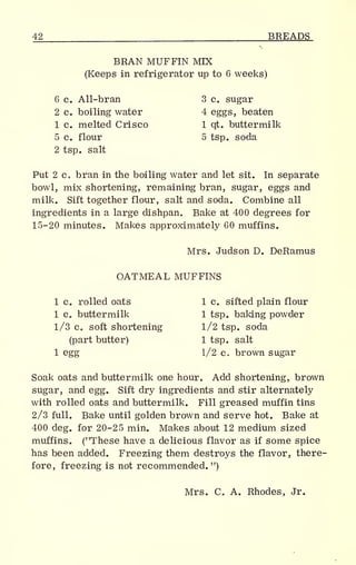 42 BREADS
BRAN MUFFIN MTX
(Keeps in refrigerator up to 6 weeks)
6 c. All-bran 3 c. sugar
2 c. boiling water 4 eggs, beaten
1 c. melted Crisco 1 qt. buttermilk
5 c. flour 5 tsp. soda
2 tsp. salt
Put 2 c, bran in the boiling water and let sit. In separate
bowl, mix shortening, remaining bran, sugar, eggs and
milk. Sift together flour, salt and soda. Combine all
ingredients in a large dishpan. Bake at 400 degrees for
15-20 minutes. Makes approximately 60 muffins.
Mrs. Judson D. DeRamus
OATMEAL MUFFINS
1 c. rolled oats 1 c. sifted plain flour
1 c. buttermilk 1 tsp. baking powder
1/3 c. soft shortening 1/2 tsp. soda
(part butter) 1 tsp. salt
1 egg 1/2 c. brown sugar
Soak oats and buttermilk one hour. Add shortening, brown
sugar, and egg. Sift dry ingredients and stir alternately
with rolled oats and buttermilk. Fill greased muffin tins
2/3 full. Bake until golden brown and serve hot. Bake at
400 deg. for 20-25 min. Makes about 12 medium sized
muffins. ("These have a delicious flavor as if some spice
has been added. Freezing them destroys the flavor, there-
fore, freezing is not recommended. ")
Mrs. C. A. Rhodes, Jr.
 