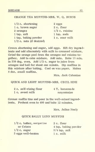 BREADS 43
ORANGE TEA MUFFINS- MRS. W. Q. BURNS
1/2 c. shortening 2 eggs
1 c. brown sugar 2 c. flour
2 oranges 1/2 c. raisins
1 tsp. salt 1 tsp. soda
1 tsp. baking powder 1 c. sour milk
1/2 c. nuts (if desired)
Cream shortening and sugar, add eggs. Sift dry ingred-
ients and add alternately with milk to creamed mixture.
Grind the orange peel from the oranges and raisins to-
gether. Add to cake mixture. Add nuts. Bake 15 min.
in 350 deg. oven. Add 1/2 c. sugar to juice from
oranges and boil for about one minute. Dip muffins in
this mixture after baking. Cool on wax paper. Makes
8 doz. small muffins.
Mrs. Jack Cabaniss
QUICK AND LIGHT MUFFINS- MRS. CECIL HINE
2 c. self-rising flour 4 T. homemade
1 c. sweet milk mayonnaise
Grease muffin tins and pour in the well-mixed ingred-
ients. Preheat oven to 400 and bake 12 minutes.
Mrs. Julius Neely
QUICK SALLY LUNN MUFFINS
1/2 c. butter, margarine 2 c. flour
or Crisco 4 tsp. baking powder
1/2 c. sugar 3/4 tsp. salt
3 eggs well-beaten 1 c. milk
 