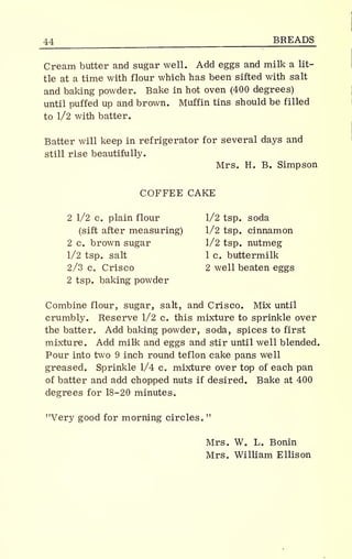 44 BREADS
Cream butter and sugar well. Add eggs and milk a lit-
tle at a time with flour which has been sifted with salt
and baking powder. Bake in hot oven (400 degrees)
until puffed up and brown. Muffin tins should be filled
to 1/2 with batter.
Batter will keep in refrigerator for several days and
still rise beautifully.
Mrs. H. B. Simpson
COFFEE CAKE
2 1/2 c. plain flour 1/2 tsp. soda
(sift after measuring) 1/2 tsp. cinnamon
2 c. brown sugar 1/2 tsp. nutmeg
1/2 tsp. salt 1 c. buttermilk
2/3 c. Crisco 2 well beaten eggs
2 tsp. baking powder
Combine flour, sugar, salt, and Crisco. Mix until
crumbly. Reserve 1/2 c. this mixture to sprinkle over
the batter. Add baking powder, soda, spices to first
mixture. Add milk and eggs and stir until well blended.
Pour into two 9 inch round teflon cake pans well
greased. Sprinkle 1/4 c. mixture over top of each pan
of batter and add chopped nuts if desired. Bake at 400
degrees for 18-20 minutes.
"Very good for morning circles,
Mrs. W. L. Bonin
Mrs. William Ellison
 