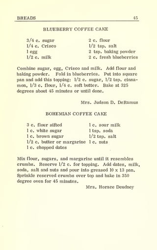 BREADS 45_
BLUEBERRY COFFEE CAKE
3/4 c. sugar 2 c. flour
1/4 c. Crisco 1/2 tsp. salt
1 egg 2 tsp. baking powder
1/2 c. milk 2 c. fresh blueberries
Combine sugar, egg, Crisco and milk. Add flour and
baking powder. Fold in blueberries. Put into square
pan and add this topping: 1/2 c. sugar, 1/2 tsp. cinna-
mon, 1/3 c. flour, 1/4 c. soft butter. Bake at 325
degrees about 45 minutes or until done.
Mrs. Judson D. DeRamus
BOHEMIAN COFFEE CAKE
3 c. flour sifted 1 c. sour milk
1 c. white sugar 1 tsp. soda
1 c a brown sugar 1/2 tsp. salt
1/2 c butter or margarine 1 c. nuts
1 c. chopped dates
Mix flour, sugars, and margarine until it resembles
crumbs. Reserve 1/2 c. for topping. Add dates, milk,
soda, salt and nuts and pour into greased 10 x 13 pan.
Sprinkle reserved crumbs over top and bake in 350
degree oven for 45 minutes.
Mrs. Horace Deudney
 