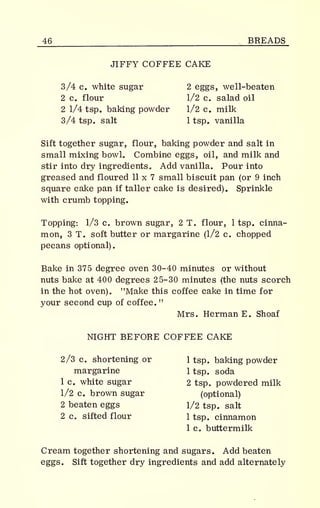 46 BREADS
JIFFY COFFEE CAKE
3/4 c. white sugar 2 eggs, well-beaten
2 c. flour 1/2 c. salad oil
2 1/4 tsp. baking powder 1/2 c. milk
3/4 tsp. salt 1 tsp. vanilla
Sift together sugar, flour, baking powder and salt in
small mixing bowl. Combine eggs, oil, and milk and
stir into dry ingredients. Add vanilla. Pour into
greased and floured 11 x 7 small biscuit pan (or 9 inch
square cake pan if taller cake is desired). Sprinkle
with crumb topping.
Topping: 1/3 c. brown sugar, 2 T. flour, 1 tsp. cinna-
mon, 3 T. soft butter or margarine (1/2 c. chopped
pecans optional).
Bake in 375 degree oven 30-40 minutes or without
nuts bake at 400 degrees 25-30 minutes (the nuts scorch
in the hot oven). "Make this coffee cake in time for
your second cup of coffee. "
Mrs. Herman E. Shoaf
NIGHT BEFORE COFFEE CAKE
2/3 c. shortening or 1 tsp. baking powder
margarine 1 tsp. soda
1 c. white sugar 2 tsp. powdered milk
1/2 c. brown sugar (optional)
2 beaten eggs 1/2 tsp. salt
2 c. sifted flour 1 tsp. cinnamon
1 c. buttermilk
Cream together shortening and sugars. Add beaten
eggs. Sift together dry ingredients and add alternately
 