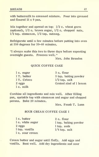BREADS 47
with buttermilk to creamed mixture. Pour into greased
and floured 13 x 9 pan.
Mix together and spread on top: 1/2 c. wheat germ
(optional), 1/2 c. brown sugar, 1/2 c. chopped nuts,
1/2 tsp. cinnamon, 1/2 tsp. nutmeg.
Refrigerate until a few minutes before putting into oven
at 350 degrees for 30-40 minutes.
"I always make this two to three days before expecting
overnight guests. Freezes well. "
Mrs. John Brandon
QUICK COFFEE CAKE
1 c. sugar 3 c. flour
1 T. butter 3 tsp. baking powder
1 T. Crisco 1/2 tsp. salt
2 eggs Grated rind of 1 lemon
1 c. milk
Combine all ingredients and mix well. After filling
pan, sprinkle top with cinnamon and sugar and chopped
pecans. Bake 20 minutes.
Mrs. Frank T. Lunn
SOUR CREAM COFFEE CAKE I
1 c. butter 2 c. flour
1 c. white sugar 1 tsp. baking powder
2 eggs 1 tsp. soda
1 tsp. vanilla 1/4 tsp. salt
1 c. sour cream
Cream butter and sugar until fluffy. Add eggs and
vanilla. Beat well. Add dry ingredients and sour
 