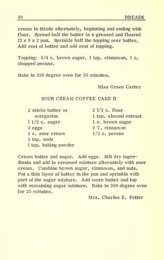 _48 BREADS
cream in thirds alternately, beginning and ending with
flour. Spread half the batter in a greased and floured
13 x 9 x 2 pan. Sprinkle half the topping over batter.
Add rest of batter and add rest of topping.
Topping: 3/4 c. brown sugar, 1 tsp. cinnamon, 1 c.
chopped pecans.
Bake in 350 degree oven for 35 minutes.
Miss Grace Carter
SOUR CREAM COFFEE CAKE II
2 sticks butter or 2 1/2 c. flour
margarine 1 tsp. almond extract
1 1/2 c. sugar 1 c. brown sugar
3 eggs 2 T. cinnamon
1 c. sour cream 1/2 c. pecans
1 tsp. soda
1 tsp. baking powder
Cream butter and sugar. Add eggs. Sift dry ingre-
dients and add to creamed mixture alternately with sour
cream. Combine brown sugar, cinnamon, and nuts.
Put a thin layer of batter in the pan and sprinkle with
part of the sugar mixture. Add more batter and top
with remaining sugar mixture. Bake in 350 degree oven
for 25 minutes.
Mrs. Charles E. Fetter
 