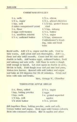 BREADS 49
CHRISTMAS STOLLEN
1 c. milk
1/2 c. sugar
1 tsp. salt
2 cakes compressed yeast
5 c. flour
2 eggs well-beaten
1 c. seedless raisins
3/4 c. softened butter
1/2 c. citron
1/2 c. glazed cherries
1 1/2 tsp. grated lemon
rind
1/4 tsp. nutmeg
1/4 c. butter
1/4 c. sugar
1/2 tsp. cinnamon
Confectioner's frost-
ing, nuts and fruit
trim
Scald milk. Add 1/2 c. sugar and the salt. Cool to
luke warm. Add yeast and mix thoroughly. Add 1 c.
flour and stir until smooth. Cover and let rise until
double in bulk. Add beaten eggs, softened butter, fruit
and nutmeg and mix well. Add flour to make a dough
stiff enough to knead. Let rise again to double in size.
Divide in half. Fold dough over and put into loaf pans.
Makes two loaves. Spread with soft butter and sugar
and bake at 350 degrees for 30-40 minutes. Frost and
trim with nuts and fruits.
Mrs. George W. Chandler
TIDEWATER APPLE BREAD
2 c. flour, sifted
1 tsp. baking powder
1 tsp. soda
1/2 tsp. salt
1/2 stick butter
2/3 c. sugar
2 eggs
1 c. grated unpeeled
apples
1/2 c. pecans
Sift together flour, baking powder, soda and salt.
Cream butter and sugar. Beat eggs until lemon colored
Beat into creamed mixture. Stir in apples and other
 