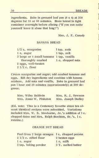 _50 BREADS
ingredients. Bake in greased loaf pan (8 x 4) at 350
degrees for 55 or 60 minutes. Store bread in tight
container overnight before slicing ("if you can make
yourself leave it alone that long!")
Mrs. J. F. Canady
BANANA BREAD
1/2 c. margarine 1 tsp. soda
1 c. sugar 1 tsp. salt
3 large or 4 small bananas 1 tsp. vanilla
thoroughly mashed 1 c. chopped nuts
2 eggs, well-beaten
2 1/2 c. flour
Cream margarine and sugar; add mashed bananas and
eggs. Sift dry ingredients and combine with banana
mixture. Add nuts and vanilla. Bake in greased loaf
pan 1 hour and 20 minutes (approximately) at 300 de-
grees.
Mrs. Wiley Baldwin Mrs. H. J. Newman
Mrs. Annie W. Pinkston Mrs. Joseph Dudley
(Ed. note: This is a Centenary favorite since ten al-
most identical recipes were submitted. Variations
included Mrs. W. B. Mewborne, Jr. 's addition of 1 c.
chopped dates and Mrs. Ralph Stockton, Sr. 's, 1 c.
raisins.)
ORANGE NUT BREAD
Peel from 2 large oranges 1 c. chopped pecans
2 1/2 c. sifted flour 2 beaten eggs
1 c. sugar 1 c. milk
3 tsp. baking powder 3 T. melted butter
 