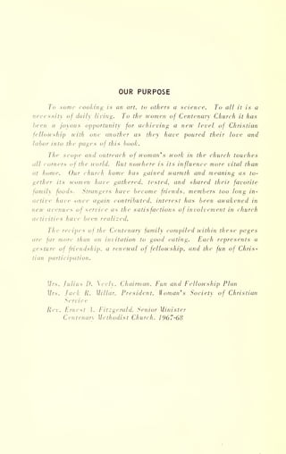 OUR PURPOSE
To some cooking is an art, to others a science. To all it is a
necessity of daily li ring. To the women of Centenary Church it has
been a joyous opportunity for achieving a new level of Christian
fellowship with one another as they have poured their love and
labor into the pages of this booh.
The scope and outreach of woman' s work in the church touches
all comers of the world. But nowhere is its influence more vital than
at home. Our church home has gained warmth and meaning as to-
gether its women have gathered, tested, and shared their favorite
family foods. Strangers have become friends, members too long in-
active have once again contributed, interest has been awakened in
new avenues of service as the satisfactions of involvement in church
activities have been realized.
The recipes of the Centenary family compiled within these pages
are far more than an invitation to good eating. Each represents a
gesture of friendship, a renewal of fellowship, and the fun of Chris-
tian participation.
Mrs. Julius [). eely. Chairman. Fun and Fellowship Plan
Mrs. Jack R. Millar. President. Woman's Society of Christian
Service
Rev. Ernest A. Fitzgerald. Senior Minister
Centenary Methodist Church, 1967-68
 