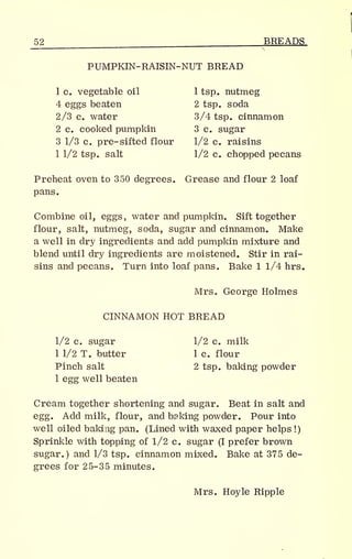 52 BREADS
PUMPKIN-RAISIN-NUT BREAD
1 c. vegetable oil 1 tsp. nutmeg
4 eggs beaten 2 tsp. soda
2/3 c. water 3/4 tsp. cinnamon
2 c. cooked pumpkin 3 c. sugar
3 1/3 c. pre- sifted flour 1/2 c. raisins
1 1/2 tsp. salt 1/2 c. chopped pecans
Preheat oven to 350 degrees. Grease and flour 2 loaf
pans.
Combine oil, eggs, water and pumpkin. Sift together
flour, salt, nutmeg, soda, sugar and cinnamon. Make
a well in dry ingredients and add pumpkin mixture and
blend until dry ingredients are moistened. Stir in rai-
sins and pecans. Turn into loaf pans. Bake 1 1/4 hrs.
Mrs. George Holmes
CINNAMON HOT BREAD
1/2 c. sugar 1/2 c. milk
1 1/2 T. butter 1 c. flour
Pinch salt 2 tsp. baking powder
1 egg well beaten
Cream together shortening and sugar. Beat in salt and
egg. Add milk, flour, and baking powder. Pour into
well oiled baking pan. (Lined with waxed paper helps !)
Sprinkle with topping of 1/2 c. sugar (I prefer brown
sugar.) and 1/3 tsp. cinnamon mixed. Bake at 375 de-
grees for 25-35 minutes.
Mrs. Hoyle Ripple
 