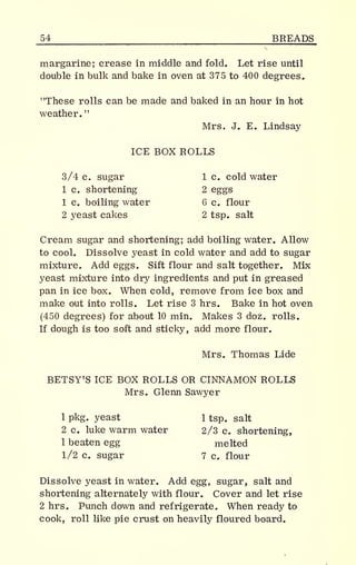 _54 BREADS
margarine; crease in middle and fold. Let rise until
double in bulk and bake in oven at 375 to 400 degrees.
"These rolls can be made and baked in an hour in hot
weather.
"
Mrs. J. E. Lindsay
ICE BOX ROLLS
3/4 c. sugar 1 c. cold water
1 c. shortening 2 eggs
1 c. boiling water 6 c. flour
2 yeast cakes 2 tsp. salt
Cream sugar and shortening; add boiling water. Allow
to cool. Dissolve yeast in cold water and add to sugar
mixture. Add eggs. Sift flour and salt together. Mix
yeast mixture into dry ingredients and put in greased
pan in ice box. When cold, remove from ice box and
make out into rolls. Let rise 3 hrs. Bake in hot oven
(450 degrees) for about 10 min. Makes 3 doz. rolls.
If dough is too soft and sticky, add more flour.
Mrs. Thomas Lide
BETSY'S ICE BOX ROLLS OR CINNAMON ROLLS
Mrs. Glenn Sawyer
1 pkg. yeast 1 tsp. salt
2 c. luke warm water 2/3 c. shortening,
1 beaten egg melted
1/2 c. sugar 7 c. flour
Dissolve yeast in water. Add egg, sugar, salt and
shortening alternately with flour. Cover and let rise
2 hrs. Punch down and refrigerate. When ready to
cook, roll like pie crust on heavily floured board.
 