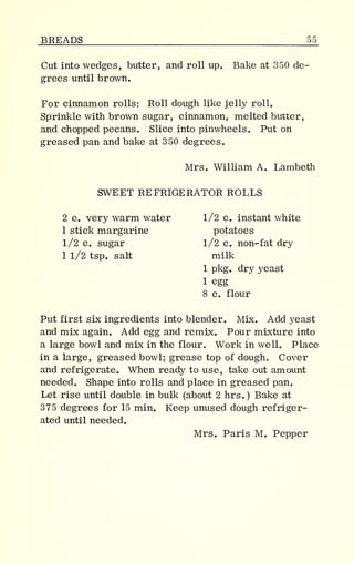 BREADS 55_
Cut into wedges, butter, and roll up. Bake at 350 de-
grees until brown.
For cinnamon rolls: Roll dough like jelly roll.
Sprinkle with brown sugar, cinnamon, melted butter,
and chopped pecans. Slice into pinwheels. Put on
greased pan and bake at 350 degrees.
Mrs. William A. Lambeth
SWEET REFRIGERATOR ROLLS
2 c. very warm water 1/2 c. instant white
1 stick margarine potatoes
1/2 c. sugar 1/2 c. non-fat dry
1 1/2 tsp. salt milk
1 pkg. dry yeast
1 egg
8 c. flour
Put first six ingredients into blender. Mix. Add yeast
and mix again. Add egg and remix. Pour mixture into
a large bowl and mix in the flour. Work in well. Place
in a large, greased bowl; grease top of dough. Cover
and refrigerate. When ready to use, take out amount
needed. Shape into rolls and place in greased pan.
Let rise until double in bulk (about 2 hrs.) Bake at
375 degrees for 15 min. Keep unused dough refriger-
ated until needed.
Mrs. Paris M. Pepper
 
