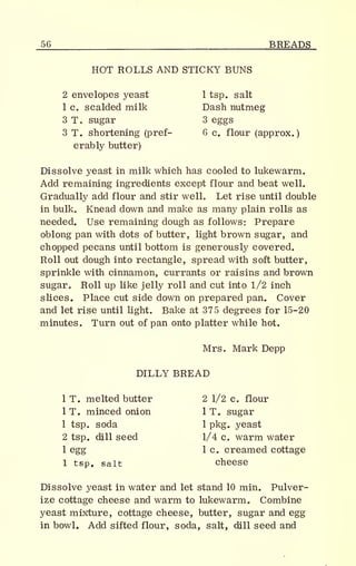 _56 BREADS
HOT ROLLS AND STICKY BUNS
2 envelopes yeast 1 tsp. salt
1 Co scalded milk Dash nutmeg
3 T. sugar 3 eggs
3 T. shortening (pref- 6 c. flour (approx.
)
erably butter)
Dissolve yeast in milk which has cooled to lukewarm.
Add remaining ingredients except flour and beat well.
Gradually add flour and stir well. Let rise until double
in bulk. Knead down and make as many plain rolls as
needed. Use remaining dough as follows: Prepare
oblong pan with dots of butter, light brown sugar, and
chopped pecans until bottom is generously covered.
Roll out dough into rectangle, spread with soft butter,
sprinkle with cinnamon, currants or raisins and brown
sugar. Roll up like jelly roll and cut into 1/2 inch
slices. Place cut side down on prepared pan. Cover
and let rise until light. Bake at 375 degrees for 15-20
minutes. Turn out of pan onto platter while hot.
Mrs. Mark Depp
DILLY BREAD
1 T. melted butter 2 1/2 c. flour
1 T. minced onion 1 T. sugar
1 tsp. soda 1 pkg. yeast
2 tsp. dill seed 1/4 c. warm water
1 egg 1 c. creamed cottage
1 tsp. salt cheese
Dissolve yeast in water and let stand 10 min. Pulver-
ize cottage cheese and warm to lukewarm. Combine
yeast mixture, cottage cheese, butter, sugar and egg
in bowl. Add sifted flour, soda, salt, dill seed and
 