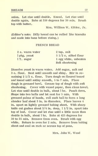 BREADS 57_
onion. Let rise until double. Knead. Let rise until
double again. Bake at 350 degrees for 30 min. Brush
top with butter.
Mrs. William W. Kibler, Jr.
(Editor's note: Dilly bread can be rolled like biscuits
and made into buns before rising.
)
FRENCH BREAD
2 c. warm water 2 tsp. salt
1 pkg. yeast 5 1/2 c. sifted flour
IT. sugar 1 egg white, unbeaten
Soft shortening
Dissolve yeast in warm water. Add sugar, salt and
3 c. flour. Beat until smooth and shiny. Stir in re-
maining 2 1/2 c. flour. Turn dough on floured board
and knead until satiny smooth, 5 to 7 min. Place
dough in greased bowl. Grease top of dough with soft
shortening. Cover with waxed paper, then clean towel.
Let rise until double in bulk, about 1 hr. Punch down.
Shape into two balls and let rest for 5 min. With
greased palms of hands, roll each ball to form a long
slender loaf about 3 in. in diameter. Place loaves 4
in. apart on lightly greased baking sheet. With sharp
knife cut gashes about 3/4 in. deep, 1 1/2 in. apart into
top of loaf. Cover and let rise until a little more than
double in bulk, about 1 hr. Bake at 425 degrees for
30 to 35 min. Remove from oven. Brush with egg
white. Return to oven for 2 min. Remove from baking
sheet and cool on rack or across top of pans.
Mrs. John W. Wood
 