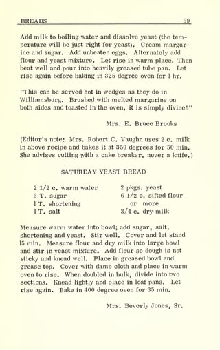 BREADS 59_
Add milk to boiling water and dissolve yeast (the tem-
perature will be just right for yeast). Cream margar-
ine and sugar. Add unbeaten eggs. Alternately add
flour and yeast mixture. Let rise in warm place. Then
beat well and pour into heavily greased tube pan. Let
rise again before baking in 325 degree oven for 1 hr.
"This can be served hot in wedges as they do in
Williamsburg. Brushed with melted margarine on
both sides and toasted in the oven, it is simply divine!
"
Mrs. E. Bruce Brooks
(Editor's note: Mrs. Robert C. Vaughn uses 2 c. milk
in above recipe and bakes it at 350 degrees for 50 min.
She advises cutting with a cake breaker, never a knife.
)
SATURDAY YEAST BREAD
2 1/2 c. warm water 2 pkgs. yeast
3 T. sugar 6 1/2 c. sifted flour
1 T. shortening or more
1 T. salt 3/4 c. dry milk
Measure warm water into bowl; add sugar, salt,
shortening and yeast. Stir well. Cover and let stand
15 min. Measure flour and dry milk into large bowl
and stir in yeast mixture. Add flour so dough is not
sticky and knead well. Place in greased bowl and
grease top. Cover with damp cloth and place in warm
oven to rise. When doubled in bulk, divide into two
sections. Knead lightly and place in loaf pans. Let
rise again. Bake in 400 degree oven for 35 min.
Mrs. Beverly Jones, Sr.
 