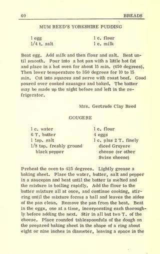60 BREADS
MUM REED'S YORKSHIRE PUDDING
1 egg 1 c. flour
1/4 t. salt 1 c. milk
Beat egg. Add milk and then flour and salt. Beat un-
til smooth. Pour into a hot pan with a little hot fat
and place in a hot oven for about 15 min. (450 degrees).
Then lower temperature to 350 degrees for 10 to 15
min. Cut into squares and serve with roast beef. Good
poured over cooked sausages and baked. The batter
may be made up the night before and left in the re-
frigerator.
Mrs. Gertrude Clay Reed
GOUGERE
1 c. water 1 c. flour
6 T. butter 4 eggs
1 tsp. salt 1 c. plus 2 T. finely
1/8 tsp. freshly ground diced Gruyere
black pepper cheese (or other
Swiss cheese)
Preheat the oven to 425 degrees. Lightly grease a
baking sheet. Place the water, butter, salt and pepper
in a saucepan and heat until the butter is melted and
the mixture is boiling rapidly. Add the flour to the
butter mixture all at once, and continue cooking, stir-
ring until the mixture forms a ball and leaves the sides
of the pan clean. Remove the pan from the heat. Beat
in the eggs, one at a time, incorporating each thorough-
ly before adding the next. Stir in all but two T. of the
cheese. Place rounded table spoonfuls of the dough on
the prepared baking sheet in the shape of a ring about
eight or nine inches in diameter, leaving a space in the
 