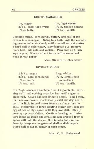 _66 CANDIES
EDITH'S CARAMELS
1 c. sugar 1 c. light cream
3/4 c. dark Karo syrup 1/2 c. broken pecans
1/2 c. butter 1/2 tsp. vanilla
Combine sugar, corn syrup, butter, and half of the
cream in a saucepan. Bring to a boil. Add the remain-
ing cream and cook slowly until a small amount makes
a hard ball in cold water. (240 degrees F.) Remove
from heat, add nuts and vanilla. Pour into an 8 inch
square pan. When cool cut into small squares and
wrap in wax paper.
Mrs. Richard L. Shoemaker
DIVINITY DROPS
2 1/3 c. sugar 2 egg whites
2/3 c. light corn syrup 1/2 c. Brazil nuts
1/2 c. water or walnuts
1/4 tsp. salt 1/2 tsp. vanilla
In a 2-qt. saucepan combine first 4 ingredients, stir-
ring well, and cooking over low heat until sugar is
dissolved. Cover pan and bring to a boil. Boil 1 min.
,
then remove cover. Cook slowly until 265 degrees F.
or 'til a little in cold water forms an almost brittle
ball. Meanwhile in large electric mixer bowl beat the
egg whites at high speed until they are stiff. Slowly
pour syrup over whites. Continue beating until mix-
ture loses its gloss and small amount dropped from a
spoon will hold its shape. Stir in nuts and vanilla.
Drop by teaspoons on greased shallow dish or pan.
Place half of nut in center of each piece.
Mrs. C. H. Underwood
 