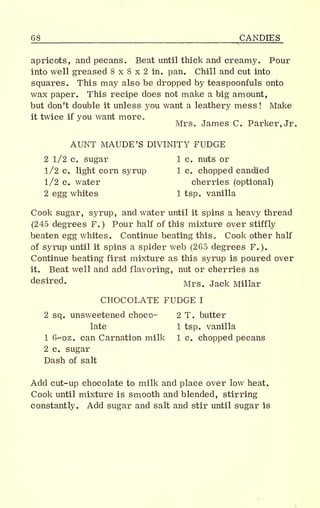 68 CANDIES
apricots, and pecans. Beat until thick and creamy. Pour
into well greased 8 x 8 x 2 in. pan. Chill and cut into
squares., This may also be dropped by teaspoonfuls onto
wax paper. This recipe does not make a big amount,
but don't double it unless you want a leathery mess! Make
it twice if you want more.
Mrs. James C. Parker, Jr.
AUNT MAUDE'S DIVINITY FUDGE
2 1/2 Co sugar 1 c. nuts or
1/2 c. light corn syrup 1 c. chopped candied
1/2 c. water cherries (optional)
2 egg whites 1 tsp. vanilla
Cook sugar, syrup, and water until it spins a heavy thread
(245 degrees F.) Pour half of this mixture over stiffly
beaten egg whites. Continue beating this. Cook other half
of syrup until it spins a spider web (265 degrees F.).
Continue beating first mixture as this syrup is poured over
it. Beat well and add flavoring, nut or cherries as
desired. Mrs> Jack Minar
CHOCOLATE FUDGE I
2 sq. unsweetened choco- 2 T. butter
late 1 tsp. vanilla
1 6-oz. can Carnation milk 1 c. chopped pecans
2 c. sugar
Dash of salt
Add cut-up chocolate to milk and place over low heat.
Cook until mixture is smooth and blended, stirring
constantly. Add sugar and salt and stir until sugar is
 