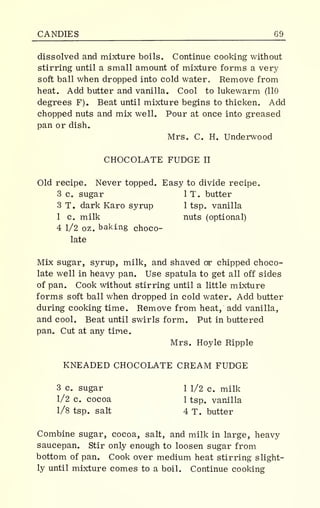 CANDIES 69_
dissolved and mixture boils. Continue cooking without
stirring until a small amount of mixture forms a very
soft ball when dropped into cold water. Remove from
heat. Add butter and vanilla. Cool to lukewarm (110
degrees F). Beat until mixture begins to thicken. Add
chopped nuts and mix well. Pour at once into greased
pan or dish.
Mrs. C. H. Underwood
CHOCOLATE FUDGE II
Old recipe. Never topped. Easy to divide recipe.
3 c. sugar 1 T. butter
3 T. dark Karo syrup 1 tsp. vanilla
1 c. milk nuts (optional)
4 1/2 oz. baking choco-
late
Mix sugar, syrup, milk, and shaved or chipped choco-
late well in heavy pan. Use spatula to get all off sides
of pan. Cook without stirring until a little mixture
forms soft ball when dropped in cold water. Add butter
during cooking time. Remove from heat, add vanilla,
and cool. Beat until swirls form. Put in buttered
pan. Cut at any time.
Mrs. Hoyle Ripple
KNEADED CHOCOLATE CREAM FUDGE
3 c. sugar 1 1/2 c. milk
1/2 c. cocoa 1 tsp. vanilla
1/8 tsp. salt 4 T. butter
Combine sugar, cocoa, salt, and milk in large, heavy
saucepan. Stir only enough to loosen sugar from
bottom of pan. Cook over medium heat stirring slight-
ly until mixture comes to a boil. Continue cooking
 