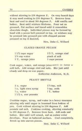 70 CANDIES
without stirring to 236 degrees F. On very humid days
it may need cooking to 238 degrees F. Eemove from
heat and cool to about 160 degrees F. Add vanilla and
butter. Beat until mixture thickens. Pour out on
greased, flat surface and knead until it resembles
chocolate dough. Individual pieces may be formed by
hand with a pecan half pressed on top, or mixture may
be pressed into greased pan with chopped pecans
pressed on top if desired.
Mrs. Duke C. Willard
GLAZED ORANGE PECANS
1 1/2 cups sugar 1/2 T. orange rind
1/4 cup water pinch of salt
3 T. orange juice 3 cups pecans
Cook sugar, water, and orange juice until it forms a
soft ball. Add orange rind and nuts. Stir just until
cloudy and drop on wax paper.
Katherine Anderson, M.D.
PEANUT BRITTLE
2 c. sugar 1/4 tsp. salt
1 c. light corn syrup 1 tsp. soda
1 c. water 1 T. butter
1 1/2 c. raw peanuts
Combine sugar, syrup, and water in a heavy saucepan
stirring only until sugar is loosened from bottom of
pan. Cook without stirring to 236 degrees F. Add
peanuts and salt. Continue cooking, stirring constantly
to 295 degrees F. Remove from heat. Add soda and
butter. Stir until well mixed, and an amber color
develops. Pour on buttered surface. Cool completely.
Break up into uneven pieces.
Mrs. Duke C. Willard
 