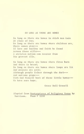 SO LONG AS THERE ARE HOMES
So long as there are homes to which men turn
At close of day;
So long as there are homes where children are,
Where women stay
If love and loyalty and faith be found
Across these sills
A stricken nation can recover from
Its gravest ills.
So long as there are homes where fires burn
And there is bread;
So long as there are homes where lamps are lit
And prayers are said;
Although people falter through the dark
And nations grope
With God Himself back of these little homes
We have sure hope.
Grace Noll Crowell
(Copied from Masterpieces of Religious Verse by
Morrison. Poem # 1110
 