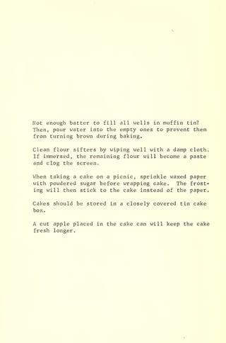 Not enough batter to fill all wells in muffin tin?
Then, pour water into the empty ones to prevent them
from turning brown during baking.
Clean flour sifters by wiping well with a damp cloth.
If immersed, the remaining flour will become a paste
and clog the screen.
When taking a cake on a picnic, sprinkle waxed paper
with powdered sugar before wrapping cake. The frost-
ing will then stick to the cake instead of the paper.
Cakes should be stored in a closely covered tin cake
box.
A cut apple placed in the cake can will keep the cake
fresh longer.
 